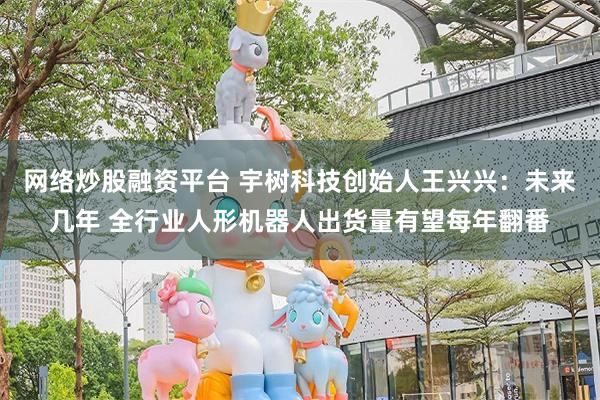 网络炒股融资平台 宇树科技创始人王兴兴：未来几年 全行业人形机器人出货量有望每年翻番