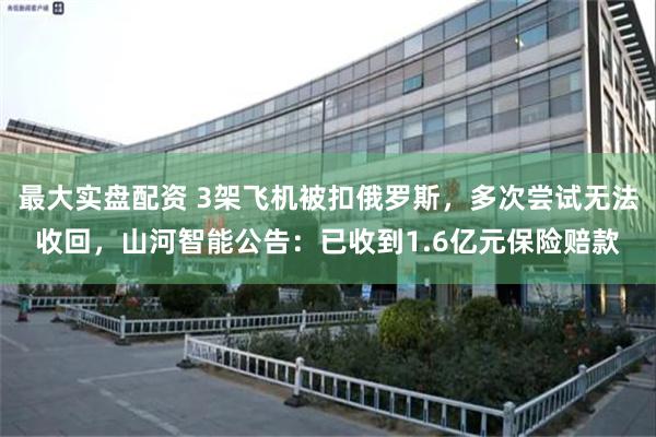 最大实盘配资 3架飞机被扣俄罗斯，多次尝试无法收回，山河智能公告：已收到1.6亿元保险赔款