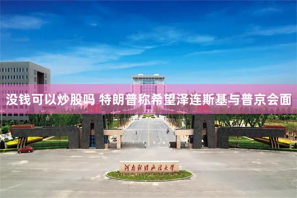 没钱可以炒股吗 特朗普称希望泽连斯基与普京会面