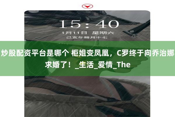 炒股配资平台是哪个 柜姐变凤凰，C罗终于向乔治娜求婚了！_生活_爱情_The