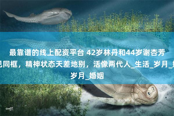 最靠谱的线上配资平台 42岁林丹和44岁谢杏芳罕见同框，精神状态天差地别，活像两代人_生活_岁月_婚姻