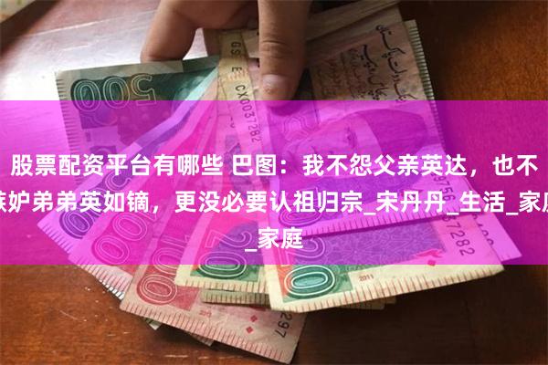 股票配资平台有哪些 巴图：我不怨父亲英达，也不嫉妒弟弟英如镝，更没必要认祖归宗_宋丹丹_生活_家庭