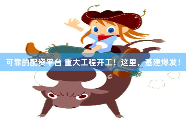 可靠的配资平台 重大工程开工！这里，基建爆发！