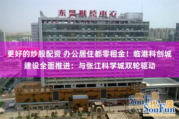 更好的炒股配资 办公居住都零租金！临港科创城建设全面推进：与张江科学城双轮驱动