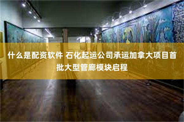 什么是配资软件 石化起运公司承运加拿大项目首批大型管廊模块启程