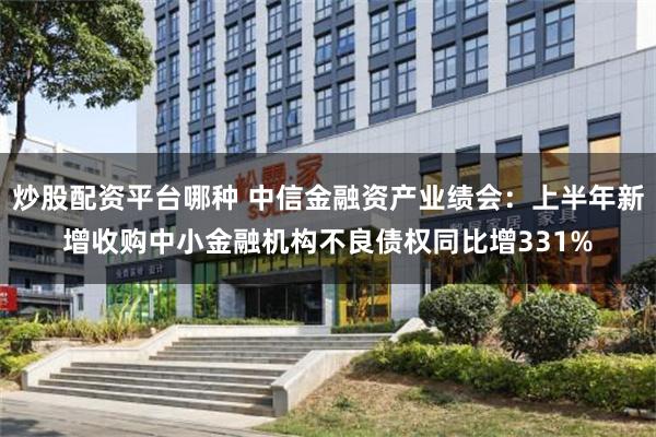 炒股配资平台哪种 中信金融资产业绩会:上半年新增收购中小金融机构不良债权同比增331%