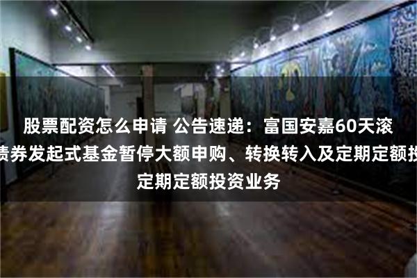 股票配资怎么申请 公告速递：富国安嘉60天滚动持有债券发起式基金暂停大额申购、转换转入及定期定额投资业务