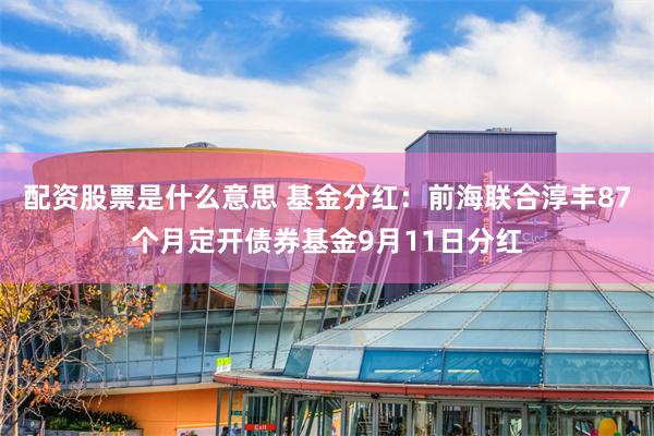 配资股票是什么意思 基金分红：前海联合淳丰87个月定开债券基金9月11日分红