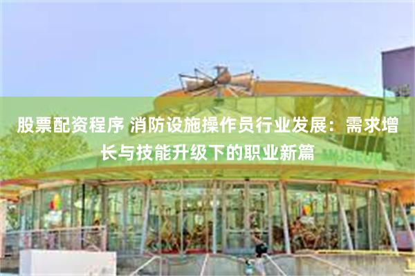股票配资程序 消防设施操作员行业发展：需求增长与技能升级下的职业新篇